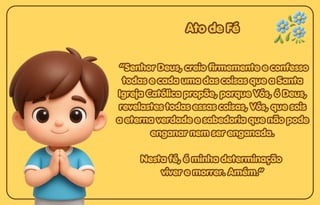 Ato de Fé
Ato de Fé
Ato de Fé
“Senhor Deus, creio firmemente e confesso
“Senhor Deus, creio firmemente e confesso
todas e cada uma das coisas que a Santa
todas e cada uma das coisas que a Santa
Igreja Católica propõe, porque Vós, ó Deus,
Igreja Católica propõe, porque Vós, ó Deus,
revelastes todas essas coisas, Vós, que sois
revelastes todas essas coisas, Vós, que sois
a eterna verdade e sabedoria que não pode
a eterna verdade e sabedoria que não pode
enganar nem ser enganada.
enganar nem ser enganada.
Nesta fé, é minha determinação
Nesta fé, é minha determinação
viver e morrer. Amém.”
viver e morrer. Amém.”
“Senhor Deus, creio firmemente e confesso
todas e cada uma das coisas que a Santa
Igreja Católica propõe, porque Vós, ó Deus,
revelastes todas essas coisas, Vós, que sois
a eterna verdade e sabedoria que não pode
enganar nem ser enganada.
Nesta fé, é minha determinação
viver e morrer. Amém.”
 