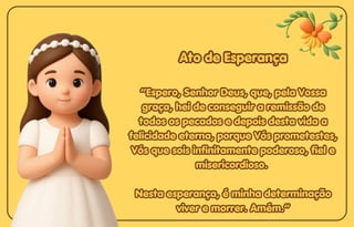 Ato de Esperança
Ato de Esperança
Ato de Esperança
“Espero, Senhor Deus, que, pela Vossa
“Espero, Senhor Deus, que, pela Vossa
graça, hei de conseguir a remissão de
graça, hei de conseguir a remissão de
todos os pecados e depois desta vida a
todos os pecados e depois desta vida a
felicidade eterna, porque Vós prometestes,
felicidade eterna, porque Vós prometestes,
Vós que sois infinitamente poderoso, fiel e
Vós que sois infinitamente poderoso, fiel e
misericordioso.
misericordioso.
Nesta esperança, é minha determinação
Nesta esperança, é minha determinação
viver e morrer. Amém.”
viver e morrer. Amém.”
“Espero, Senhor Deus, que, pela Vossa
graça, hei de conseguir a remissão de
todos os pecados e depois desta vida a
felicidade eterna, porque Vós prometestes,
Vós que sois infinitamente poderoso, fiel e
misericordioso.
Nesta esperança, é minha determinação
viver e morrer. Amém.”
 