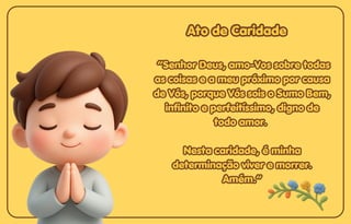 Ato de Caridade
Ato de Caridade
Ato de Caridade
“Senhor Deus, amo-Vos sobre todas
“Senhor Deus, amo-Vos sobre todas
as coisas e a meu próximo por causa
as coisas e a meu próximo por causa
de Vós, porque Vós sois o Sumo Bem,
de Vós, porque Vós sois o Sumo Bem,
infinito e perfeitíssimo, digno de
infinito e perfeitíssimo, digno de
todo amor.
todo amor.
Nesta caridade, é minha
Nesta caridade, é minha
determinação viver e morrer.
determinação viver e morrer.
Amém.”
Amém.”
“Senhor Deus, amo-Vos sobre todas
as coisas e a meu próximo por causa
de Vós, porque Vós sois o Sumo Bem,
infinito e perfeitíssimo, digno de
todo amor.
Nesta caridade, é minha
determinação viver e morrer.
Amém.”
 