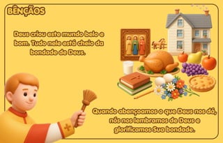 Deus criou este mundo belo e
Deus criou este mundo belo e
bom. Tudo nele está cheio da
bom. Tudo nele está cheio da
bondade de Deus.
bondade de Deus.
Deus criou este mundo belo e
bom. Tudo nele está cheio da
bondade de Deus.
Quando abençoamos o que Deus nos dá,
Quando abençoamos o que Deus nos dá,
nós nos lembramos de Deus e
nós nos lembramos de Deus e
glorificamos Sua bondade.
glorificamos Sua bondade.
Quando abençoamos o que Deus nos dá,
nós nos lembramos de Deus e
glorificamos Sua bondade.
BÊNÇÃOS
BÊNÇÃOS
BÊNÇÃOS
 