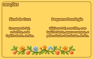 Sinal da Cruz
Sinal da Cruz
Em nome do Pai,
Em nome do Pai,
e do Filho, e do
e do Filho, e do
Espírito Santo. Amém.
Espírito Santo. Amém.
Sinal da Cruz
Em nome do Pai,
e do Filho, e do
Espírito Santo. Amém.
Pequena Doxologia
Pequena Doxologia
Glória ao Pai, e ao Filho, e ao
Glória ao Pai, e ao Filho, e ao
Espírito Santo, agora e sempre, e
Espírito Santo, agora e sempre, e
pelos séculos dos séculos. Amém.
pelos séculos dos séculos. Amém.
Pequena Doxologia
Glória ao Pai, e ao Filho, e ao
Espírito Santo, agora e sempre, e
pelos séculos dos séculos. Amém.
ORAÇÕES
ORAÇÕES
ORAÇÕES
 