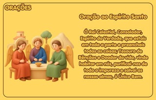Oração ao Espírito Santo
Oração ao Espírito Santo
Ó Rei Celestial, Consolador,
Ó Rei Celestial, Consolador,
Espírito da Verdade, que estais
Espírito da Verdade, que estais
em toda a parte e preencheis
em toda a parte e preencheis
todas as coisas; Tesouro de
todas as coisas; Tesouro de
Bênçãos e Doador da vida, vinde
Bênçãos e Doador da vida, vinde
habitar em nós, purificai-nos de
habitar em nós, purificai-nos de
toda a impureza e salvai as
toda a impureza e salvai as
nossas almas, ó Único Bem.
nossas almas, ó Único Bem.
Oração ao Espírito Santo
Ó Rei Celestial, Consolador,
Espírito da Verdade, que estais
em toda a parte e preencheis
todas as coisas; Tesouro de
Bênçãos e Doador da vida, vinde
habitar em nós, purificai-nos de
toda a impureza e salvai as
nossas almas, ó Único Bem.
ORAÇÕES
ORAÇÕES
ORAÇÕES
 