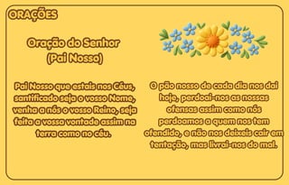 Oração do Senhor
Oração do Senhor
(Pai Nosso)
(Pai Nosso)
Pai Nosso que estais nos Céus,
Pai Nosso que estais nos Céus,
santificado seja o vosso Nome,
santificado seja o vosso Nome,
venha a nós o vosso Reino, seja
venha a nós o vosso Reino, seja
feita a vossa vontade assim na
feita a vossa vontade assim na
terra como no céu.
terra como no céu.
Oração do Senhor
(Pai Nosso)
Pai Nosso que estais nos Céus,
santificado seja o vosso Nome,
venha a nós o vosso Reino, seja
feita a vossa vontade assim na
terra como no céu.
O pão nosso de cada dia nos dai
O pão nosso de cada dia nos dai
hoje, perdoai-nos as nossas
hoje, perdoai-nos as nossas
ofensas assim como nós
ofensas assim como nós
perdoamos a quem nos tem
perdoamos a quem nos tem
ofendido, e não nos deixeis cair em
ofendido, e não nos deixeis cair em
tentação, mas livrai-nos do mal.
tentação, mas livrai-nos do mal.
O pão nosso de cada dia nos dai
hoje, perdoai-nos as nossas
ofensas assim como nós
perdoamos a quem nos tem
ofendido, e não nos deixeis cair em
tentação, mas livrai-nos do mal.
ORAÇÕES
ORAÇÕES
ORAÇÕES
 