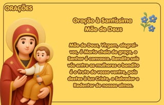 Oração à Santíssima
Oração à Santíssima
Mãe de Deus
Mãe de Deus
Mãe de Deus, Virgem, alegrai-
Mãe de Deus, Virgem, alegrai-
vos, ó Maria cheia de graça, o
vos, ó Maria cheia de graça, o
Senhor é convosco. Bendita sois
Senhor é convosco. Bendita sois
vós entre as mulheres e bendito
vós entre as mulheres e bendito
é o fruto do vosso ventre, pois
é o fruto do vosso ventre, pois
destes à luz Cristo, o Salvador e
destes à luz Cristo, o Salvador e
Redentor de nossas almas.
Redentor de nossas almas.
Oração à Santíssima
Mãe de Deus
Mãe de Deus, Virgem, alegrai-
vos, ó Maria cheia de graça, o
Senhor é convosco. Bendita sois
vós entre as mulheres e bendito
é o fruto do vosso ventre, pois
destes à luz Cristo, o Salvador e
Redentor de nossas almas.
ORAÇÕES
ORAÇÕES
ORAÇÕES
 