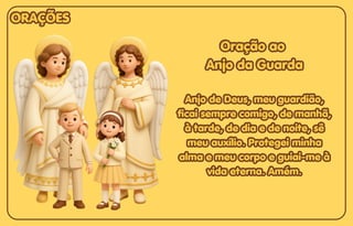 Oração ao
Oração ao
Anjo da Guarda
Anjo da Guarda
Anjo de Deus, meu guardião,
Anjo de Deus, meu guardião,
ficai sempre comigo, de manhã,
ficai sempre comigo, de manhã,
à tarde, de dia e de noite, sê
à tarde, de dia e de noite, sê
meu auxílio. Protegei minha
meu auxílio. Protegei minha
alma e meu corpo e guiai-me à
alma e meu corpo e guiai-me à
vida eterna. Amém.
vida eterna. Amém.
Oração ao
Anjo da Guarda
Anjo de Deus, meu guardião,
ficai sempre comigo, de manhã,
à tarde, de dia e de noite, sê
meu auxílio. Protegei minha
alma e meu corpo e guiai-me à
vida eterna. Amém.
ORAÇÕES
ORAÇÕES
ORAÇÕES
 