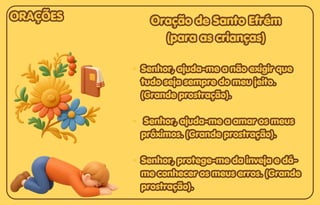 Oração de Santo Efrém
Oração de Santo Efrém
(para as crianças)
(para as crianças)
Senhor, ajuda-me a não exigir que
Senhor, ajuda-me a não exigir que
tudo seja sempre do meu jeito.
tudo seja sempre do meu jeito.
(Grande prostração).
(Grande prostração).
Senhor, ajuda-me a amar os meus
Senhor, ajuda-me a amar os meus
próximos. (Grande prostração).
próximos. (Grande prostração).
Senhor, protege-me da inveja e dá-
Senhor, protege-me da inveja e dá-
me conhecer os meus erros. (Grande
me conhecer os meus erros. (Grande
prostração).
prostração).
Oração de Santo Efrém
(para as crianças)
Senhor, ajuda-me a não exigir que
tudo seja sempre do meu jeito.
(Grande prostração).
Senhor, ajuda-me a amar os meus
próximos. (Grande prostração).
Senhor, protege-me da inveja e dá-
me conhecer os meus erros. (Grande
prostração).
ORAÇÕES
ORAÇÕES
ORAÇÕES
 