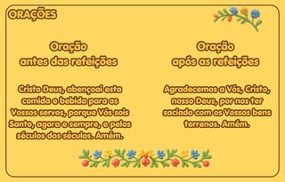 Oração
Oração
antes das refeições
antes das refeições
Cristo Deus, abençoai esta
Cristo Deus, abençoai esta
comida e bebida para os
comida e bebida para os
Vossos servos, porque Vós sois
Vossos servos, porque Vós sois
Santo, agora e sempre, e pelos
Santo, agora e sempre, e pelos
séculos dos séculos. Amém.
séculos dos séculos. Amém.
Oração
antes das refeições
Cristo Deus, abençoai esta
comida e bebida para os
Vossos servos, porque Vós sois
Santo, agora e sempre, e pelos
séculos dos séculos. Amém.
Oração
Oração
após as refeições
após as refeições
Agradecemos a Vós, Cristo,
Agradecemos a Vós, Cristo,
nosso Deus, por nos ter
nosso Deus, por nos ter
saciado com os Vossos bens
saciado com os Vossos bens
terrenos. Amém.
terrenos. Amém.
Oração
após as refeições
Agradecemos a Vós, Cristo,
nosso Deus, por nos ter
saciado com os Vossos bens
terrenos. Amém.
ORAÇÕES
ORAÇÕES
ORAÇÕES
 