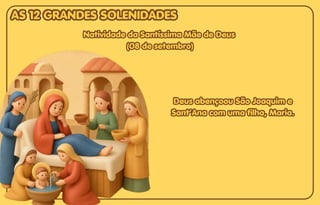 Deus abençoou São Joaquim e
Deus abençoou São Joaquim e
Sant’Ana com uma filha, Maria.
Sant’Ana com uma filha, Maria.
Deus abençoou São Joaquim e
Sant’Ana com uma filha, Maria.
AS 12 GRANDES SOLENIDADES
AS 12 GRANDES SOLENIDADES
AS 12 GRANDES SOLENIDADES
Natividade da Santíssima Mãe de Deus
Natividade da Santíssima Mãe de Deus
(08 de setembro)
(08 de setembro)
Natividade da Santíssima Mãe de Deus
(08 de setembro)
 
