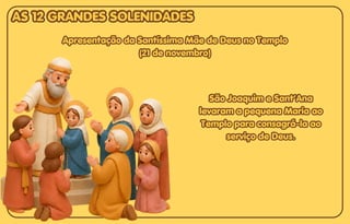 São Joaquim e Sant’Ana
São Joaquim e Sant’Ana
levaram a pequena Maria ao
levaram a pequena Maria ao
Templo para consagrá-la ao
Templo para consagrá-la ao
serviço de Deus.
serviço de Deus.
São Joaquim e Sant’Ana
levaram a pequena Maria ao
Templo para consagrá-la ao
serviço de Deus.
Apresentação da Santíssima Mãe de Deus no Templo
Apresentação da Santíssima Mãe de Deus no Templo
(21 de novembro)
(21 de novembro)
Apresentação da Santíssima Mãe de Deus no Templo
(21 de novembro)
AS 12 GRANDES SOLENIDADES
AS 12 GRANDES SOLENIDADES
AS 12 GRANDES SOLENIDADES
 