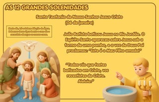 Neste dia, há a Solene Bênção da Água.
Neste dia, há a Solene Bênção da Água.
Bebemos dessa água benta e com ela o
Bebemos dessa água benta e com ela o
sacerdote abençoa as nossas casas.
sacerdote abençoa as nossas casas.
Neste dia, há a Solene Bênção da Água.
Bebemos dessa água benta e com ela o
sacerdote abençoa as nossas casas. João Batista batizou Jesus no Rio Jordão. O
João Batista batizou Jesus no Rio Jordão. O
Espírito Santo apareceu sobre Jesus sob a
Espírito Santo apareceu sobre Jesus sob a
forma de uma pomba, e a voz de Deus Pai
forma de uma pomba, e a voz de Deus Pai
proclamou: “Este é o Meu Filho amado!”
proclamou: “Este é o Meu Filho amado!”
João Batista batizou Jesus no Rio Jordão. O
Espírito Santo apareceu sobre Jesus sob a
forma de uma pomba, e a voz de Deus Pai
proclamou: “Este é o Meu Filho amado!”
Santa Teofania de Nosso Senhor Jesus Cristo
Santa Teofania de Nosso Senhor Jesus Cristo
(06 de janeiro)
(06 de janeiro)
Santa Teofania de Nosso Senhor Jesus Cristo
(06 de janeiro)
“Todos vós que fostes
“Todos vós que fostes
batizados em Cristo, vos
batizados em Cristo, vos
revestistes de Cristo.
revestistes de Cristo.
Aleluia.”
Aleluia.”
“Todos vós que fostes
batizados em Cristo, vos
revestistes de Cristo.
Aleluia.”
AS 12 GRANDES SOLENIDADES
AS 12 GRANDES SOLENIDADES
AS 12 GRANDES SOLENIDADES
 