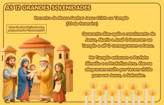 Quarenta dias após o nascimento de
Quarenta dias após o nascimento de
Jesus, Maria e José O levaram ao
Jesus, Maria e José O levaram ao
Templo e ali O consagraram a Deus.
Templo e ali O consagraram a Deus.
No Templo estavam o Profeta
No Templo estavam o Profeta
Simeão e a Profetiza Ana. Eles se
Simeão e a Profetiza Ana. Eles se
alegraram muito por terem vivido
alegraram muito por terem vivido
para ver Jesus, o Salvador.
para ver Jesus, o Salvador.
Quarenta dias após o nascimento de
Jesus, Maria e José O levaram ao
Templo e ali O consagraram a Deus.
No Templo estavam o Profeta
Simeão e a Profetiza Ana. Eles se
alegraram muito por terem vivido
para ver Jesus, o Salvador.
Encontro de Nosso Senhor Jesus Cristo no Templo
Encontro de Nosso Senhor Jesus Cristo no Templo
(02 de fevereiro)
(02 de fevereiro)
Encontro de Nosso Senhor Jesus Cristo no Templo
(02 de fevereiro)
Neste dia, há a bênção das velas,
Neste dia, há a bênção das velas,
porque Jesus é a “Luz do mundo”.
porque Jesus é a “Luz do mundo”.
Neste dia, há a bênção das velas,
porque Jesus é a “Luz do mundo”.
AS 12 GRANDES SOLENIDADES
AS 12 GRANDES SOLENIDADES
AS 12 GRANDES SOLENIDADES
 
