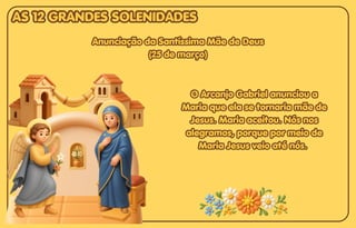 O Arcanjo Gabriel anunciou a
O Arcanjo Gabriel anunciou a
Maria que ela se tornaria mãe de
Maria que ela se tornaria mãe de
Jesus. Maria aceitou. Nós nos
Jesus. Maria aceitou. Nós nos
alegramos, porque por meio de
alegramos, porque por meio de
Maria Jesus veio até nós.
Maria Jesus veio até nós.
O Arcanjo Gabriel anunciou a
Maria que ela se tornaria mãe de
Jesus. Maria aceitou. Nós nos
alegramos, porque por meio de
Maria Jesus veio até nós.
Anunciação da Santíssima Mãe de Deus
Anunciação da Santíssima Mãe de Deus
(25 de março)
(25 de março)
Anunciação da Santíssima Mãe de Deus
(25 de março)
AS 12 GRANDES SOLENIDADES
AS 12 GRANDES SOLENIDADES
AS 12 GRANDES SOLENIDADES
 
