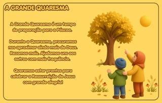 A Grande Quaresma é um tempo
A Grande Quaresma é um tempo
de preparação para a Páscoa.
de preparação para a Páscoa.
Durante a Quaresma, procuramos
Durante a Quaresma, procuramos
nos aproximar ainda mais de Deus.
nos aproximar ainda mais de Deus.
Rezamos mais. Ajudamos uns aos
Rezamos mais. Ajudamos uns aos
outros com mais frequência.
outros com mais frequência.
Queremos estar prontos para
Queremos estar prontos para
celebrar a Ressurreição de Jesus
celebrar a Ressurreição de Jesus
com grande alegria!
com grande alegria!
A Grande Quaresma é um tempo
de preparação para a Páscoa.
Durante a Quaresma, procuramos
nos aproximar ainda mais de Deus.
Rezamos mais. Ajudamos uns aos
outros com mais frequência.
Queremos estar prontos para
celebrar a Ressurreição de Jesus
com grande alegria!
A GRANDE QUARESMA
A GRANDE QUARESMA
A GRANDE QUARESMA
 