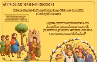 O povo saudava Jesus entrando em
O povo saudava Jesus entrando em
Jerusalém, acenando com ramos de
Jerusalém, acenando com ramos de
palmeiras e gritando: “Hosana! Bendito o
palmeiras e gritando: “Hosana! Bendito o
que vem em nome do Senhor!”
que vem em nome do Senhor!”
O povo saudava Jesus entrando em
Jerusalém, acenando com ramos de
palmeiras e gritando: “Hosana! Bendito o
que vem em nome do Senhor!”
Entrada Triunfal de Nosso Senhor Jesus Cristo em Jerusalém
Entrada Triunfal de Nosso Senhor Jesus Cristo em Jerusalém
(Domingo de Ramos)
(Domingo de Ramos)
Entrada Triunfal de Nosso Senhor Jesus Cristo em Jerusalém
(Domingo de Ramos)
Neste dia, levamos ramos para
Neste dia, levamos ramos para
serem abençoados na igreja e
serem abençoados na igreja e
lembramos que Jesus é o nosso Rei.
lembramos que Jesus é o nosso Rei.
Neste dia, levamos ramos para
serem abençoados na igreja e
lembramos que Jesus é o nosso Rei.
AS 12 GRANDES SOLENIDADES
AS 12 GRANDES SOLENIDADES
AS 12 GRANDES SOLENIDADES
 