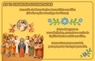 Ascensão de Nosso Senhor Jesus Cristo aos Céus
Ascensão de Nosso Senhor Jesus Cristo aos Céus
(40 dias após o Domingo de Páscoa)
(40 dias após o Domingo de Páscoa)
Ascensão de Nosso Senhor Jesus Cristo aos Céus
(40 dias após o Domingo de Páscoa)
Jesus abençoou os
Jesus abençoou os
seus discípulos, prometeu o envio do
seus discípulos, prometeu o envio do
Espírito Santo e subiu aos Céus.
Espírito Santo e subiu aos Céus.
Jesus voltou para o seu Pai,
Jesus voltou para o seu Pai,
para preparar um lugar para nós.
para preparar um lugar para nós.
Jesus abençoou os
seus discípulos, prometeu o envio do
Espírito Santo e subiu aos Céus.
Jesus voltou para o seu Pai,
para preparar um lugar para nós.
AS 12 GRANDES SOLENIDADES
AS 12 GRANDES SOLENIDADES
AS 12 GRANDES SOLENIDADES
 