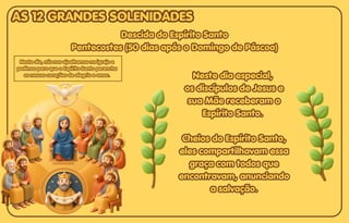 Descida do Espírito Santo
Descida do Espírito Santo
Pentecostes (50 dias após o Domingo de Páscoa)
Pentecostes (50 dias após o Domingo de Páscoa)
Descida do Espírito Santo
Pentecostes (50 dias após o Domingo de Páscoa)
Neste dia especial,
Neste dia especial,
os discípulos de Jesus e
os discípulos de Jesus e
sua Mãe receberam o
sua Mãe receberam o
Espírito Santo.
Espírito Santo.
Cheios do Espírito Santo,
Cheios do Espírito Santo,
eles compartilhavam essa
eles compartilhavam essa
graça com todos que
graça com todos que
encontravam, anunciando
encontravam, anunciando
a salvação.
a salvação.
Neste dia especial,
os discípulos de Jesus e
sua Mãe receberam o
Espírito Santo.
Cheios do Espírito Santo,
eles compartilhavam essa
graça com todos que
encontravam, anunciando
a salvação.
Neste dia, nós nos ajoelhamos na igreja e
Neste dia, nós nos ajoelhamos na igreja e
pedimos para que o Espírito Santo perencha
pedimos para que o Espírito Santo perencha
os nossos corações de alegria e amor.
os nossos corações de alegria e amor.
Neste dia, nós nos ajoelhamos na igreja e
pedimos para que o Espírito Santo perencha
os nossos corações de alegria e amor.
AS 12 GRANDES SOLENIDADES
AS 12 GRANDES SOLENIDADES
AS 12 GRANDES SOLENIDADES
 