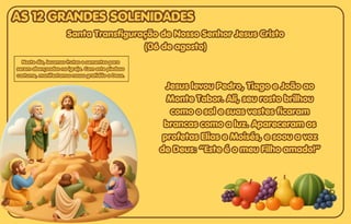 Santa Transfiguração de Nosso Senhor Jesus Cristo
Santa Transfiguração de Nosso Senhor Jesus Cristo
(06 de agosto)
(06 de agosto)
Santa Transfiguração de Nosso Senhor Jesus Cristo
(06 de agosto)
Jesus levou Pedro, Tiago e João ao
Jesus levou Pedro, Tiago e João ao
Monte Tabor. Ali, seu rosto brilhou
Monte Tabor. Ali, seu rosto brilhou
como o sol e suas vestes ficaram
como o sol e suas vestes ficaram
brancas como a luz. Apareceram os
brancas como a luz. Apareceram os
profetas Elias e Moisés, e soou a voz
profetas Elias e Moisés, e soou a voz
de Deus: “Este é o meu Filho amado!”
de Deus: “Este é o meu Filho amado!”
Jesus levou Pedro, Tiago e João ao
Monte Tabor. Ali, seu rosto brilhou
como o sol e suas vestes ficaram
brancas como a luz. Apareceram os
profetas Elias e Moisés, e soou a voz
de Deus: “Este é o meu Filho amado!”
Neste dia, levamos frutas e sementes para
Neste dia, levamos frutas e sementes para
serem abençoadas na igreja. Com este piedoso
serem abençoadas na igreja. Com este piedoso
costume, manifestamos nossa gratidão a Deus.
costume, manifestamos nossa gratidão a Deus.
Neste dia, levamos frutas e sementes para
serem abençoadas na igreja. Com este piedoso
costume, manifestamos nossa gratidão a Deus.
AS 12 GRANDES SOLENIDADES
AS 12 GRANDES SOLENIDADES
AS 12 GRANDES SOLENIDADES
 