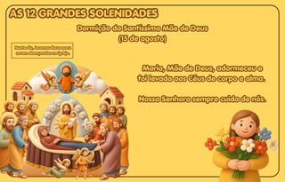Dormição da Santíssima Mãe de Deus
Dormição da Santíssima Mãe de Deus
(15 de agosto)
(15 de agosto)
Dormição da Santíssima Mãe de Deus
(15 de agosto)
Maria, Mãe de Deus, adormeceu e
Maria, Mãe de Deus, adormeceu e
foi levada aos Céus de corpo e alma.
foi levada aos Céus de corpo e alma.
Nossa Senhora sempre cuida de nós.
Nossa Senhora sempre cuida de nós.
Maria, Mãe de Deus, adormeceu e
foi levada aos Céus de corpo e alma.
Nossa Senhora sempre cuida de nós.
Neste dia, levamos flores para
Neste dia, levamos flores para
serem abençoadas na igreja.
serem abençoadas na igreja.
Neste dia, levamos flores para
serem abençoadas na igreja.
AS 12 GRANDES SOLENIDADES
AS 12 GRANDES SOLENIDADES
AS 12 GRANDES SOLENIDADES
 
