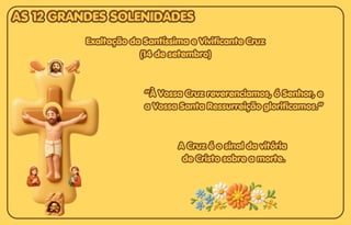 Exaltação da Santíssima e Vivificante Cruz
Exaltação da Santíssima e Vivificante Cruz
(14 de setembro)
(14 de setembro)
Exaltação da Santíssima e Vivificante Cruz
(14 de setembro)
“À Vossa Cruz reverenciamos, ó Senhor, e
“À Vossa Cruz reverenciamos, ó Senhor, e
a Vossa Santa Ressurreição glorificamos.”
a Vossa Santa Ressurreição glorificamos.”
“À Vossa Cruz reverenciamos, ó Senhor, e
a Vossa Santa Ressurreição glorificamos.”
A Cruz é o sinal da vitória
A Cruz é o sinal da vitória
de Cristo sobre a morte.
de Cristo sobre a morte.
A Cruz é o sinal da vitória
de Cristo sobre a morte.
AS 12 GRANDES SOLENIDADES
AS 12 GRANDES SOLENIDADES
AS 12 GRANDES SOLENIDADES
 