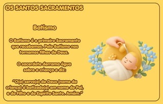 Batismo
Batismo
O Batismo é o primeiro Sacramento
O Batismo é o primeiro Sacramento
que recebemos. Pelo Batismo nos
que recebemos. Pelo Batismo nos
tornamos filhos de Deus.
tornamos filhos de Deus.
O sacerdote derrama água
O sacerdote derrama água
sobre a criança e diz:
sobre a criança e diz:
“O(a) servo(a) de Deus (nome da
“O(a) servo(a) de Deus (nome da
criança) é batizado(a) em nome do Pai,
criança) é batizado(a) em nome do Pai,
e do Filho e do Espírito Santo. Amém.”
e do Filho e do Espírito Santo. Amém.”
Batismo
O Batismo é o primeiro Sacramento
que recebemos. Pelo Batismo nos
tornamos filhos de Deus.
O sacerdote derrama água
sobre a criança e diz:
“O(a) servo(a) de Deus (nome da
criança) é batizado(a) em nome do Pai,
e do Filho e do Espírito Santo. Amém.”
OS SANTOS SACRAMENTOS
OS SANTOS SACRAMENTOS
OS SANTOS SACRAMENTOS
 