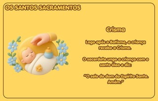 Crisma
Crisma
Logo após o Batismo, a criança
Logo após o Batismo, a criança
recebe a Crisma.
recebe a Crisma.
O sacerdote unge a criança com o
O sacerdote unge a criança com o
santo óleo e diz:
santo óleo e diz:
“O selo do dom do Espírito Santo.
“O selo do dom do Espírito Santo.
Amém.”
Amém.”
Crisma
Logo após o Batismo, a criança
recebe a Crisma.
O sacerdote unge a criança com o
santo óleo e diz:
“O selo do dom do Espírito Santo.
Amém.”
OS SANTOS SACRAMENTOS
OS SANTOS SACRAMENTOS
OS SANTOS SACRAMENTOS
 