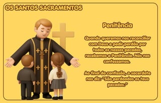 Penitência
Penitência
Quando queremos nos reconciliar
Quando queremos nos reconciliar
com Deus e pedir perdão por
com Deus e pedir perdão por
todos os nossos pecados,
todos os nossos pecados,
recebemos a Penitência. Nós nos
recebemos a Penitência. Nós nos
confessamos.
confessamos.
Ao final da confissão, o sacerdote
Ao final da confissão, o sacerdote
nos diz: “São perdoados os teus
nos diz: “São perdoados os teus
pecados.”
pecados.”
Penitência
Quando queremos nos reconciliar
com Deus e pedir perdão por
todos os nossos pecados,
recebemos a Penitência. Nós nos
confessamos.
Ao final da confissão, o sacerdote
nos diz: “São perdoados os teus
pecados.”
OS SANTOS SACRAMENTOS
OS SANTOS SACRAMENTOS
OS SANTOS SACRAMENTOS
 