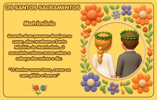 Matrimônio
Matrimônio
Quando duas pessoas desejam se
Quando duas pessoas desejam se
casar, elas recebem o Santo
casar, elas recebem o Santo
Mistério do Matrimônio. O
Mistério do Matrimônio. O
sacerdote coloca coroas sobre a
sacerdote coloca coroas sobre a
cabeça dos noivos e diz:
cabeça dos noivos e diz:
“O Senhor nosso Deus, coroa-os
“O Senhor nosso Deus, coroa-os
com glória e honra.”
com glória e honra.”
Matrimônio
Quando duas pessoas desejam se
casar, elas recebem o Santo
Mistério do Matrimônio. O
sacerdote coloca coroas sobre a
cabeça dos noivos e diz:
“O Senhor nosso Deus, coroa-os
com glória e honra.”
OS SANTOS SACRAMENTOS
OS SANTOS SACRAMENTOS
OS SANTOS SACRAMENTOS
 