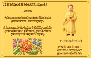 Ordem
Ordem
O homem recebe o dom do Espírito Santo
O homem recebe o dom do Espírito Santo
para servir a Deus e à Igreja.
para servir a Deus e à Igreja.
A Sacramento da Ordem é dividido em três
A Sacramento da Ordem é dividido em três
graus: diaconato (diáconos), presbiterado
graus: diaconato (diáconos), presbiterado
(padres) e episcopado (bispos).
(padres) e episcopado (bispos).
Ordem
O homem recebe o dom do Espírito Santo
para servir a Deus e à Igreja.
A Sacramento da Ordem é dividido em três
graus: diaconato (diáconos), presbiterado
(padres) e episcopado (bispos).
O Diácono ajuda nos
O Diácono ajuda nos
serviços litúrgicos e às
serviços litúrgicos e às
pessoas necessitadas.
pessoas necessitadas.
O Diácono ajuda nos
serviços litúrgicos e às
pessoas necessitadas.
1º grau - Diaconato
1º grau - Diaconato
1º grau - Diaconato
OS SANTOS SACRAMENTOS
OS SANTOS SACRAMENTOS
OS SANTOS SACRAMENTOS
 