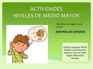 ACTIVIDADES
NIVELES DE MEDIO MAYOR
ADIVINA LOS SONIDOS
Núcleo: Lenguaje Verbal
Ámbito: Comunicación
Objetivo: Que los niños
logren diferencial
sonidos
Identificar la imagen con el
sonido
 
