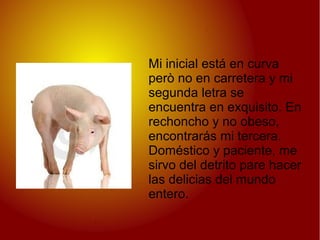 Mi inicial está en curva
però no en carretera y mi
segunda letra se
encuentra en exquisito. En
rechoncho y no obeso,
encontrarás mi tercera.
Doméstico y paciente, me
sirvo del detrito pare hacer
las delicias del mundo
entero.
 