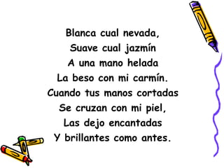 Blanca cual nevada, Suave cual jazmín A una mano helada La beso con mi carmín. Cuando tus manos cortadas Se cruzan con mi piel, Las dejo encantadas Y brillantes como antes. 