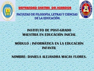 UNIVERSIDAD CENTRAL DEL ECUADOR

  FACULTAD DE FILOSOFIA, LETRAS Y CIENCIAS
             DE LA EDUCACIÓN.


       INSTITUTO DE POST-GRADO
     MAESTRIA EN EDUCACIÓN INICIAL

 MÓDULO : INFORMÁTICA EN LA EDUCACIÓN
               INFANTIL

NOMBRE: DANIELA ALEJANDRA MACAS FLORES.
 