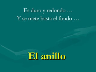El anillo Es duro y redondo … Y se mete hasta el fondo …