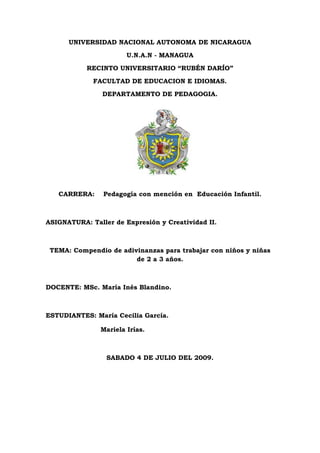 UNIVERSIDAD NACIONAL AUTONOMA DE NICARAGUA
U.N.A.N - MANAGUA
RECINTO UNIVERSITARIO “RUBÉN DARÍO”
FACULTAD DE EDUCACION E IDIOMAS.
DEPARTAMENTO DE PEDAGOGIA.
CARRERA: Pedagogía con mención en Educación Infantil.
ASIGNATURA: Taller de Expresión y Creatividad II.
TEMA: Compendio de adivinanzas para trabajar con niños y niñas
de 2 a 3 años.
DOCENTE: MSc. María Inés Blandino.
ESTUDIANTES: María Cecilia García.
Mariela Irías.
SABADO 4 DE JULIO DEL 2009.
 