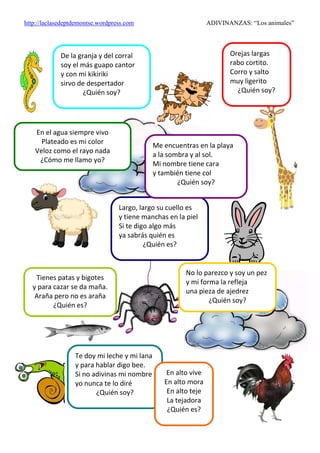 http://laclasedeptdemontse.wordpress.com ADIVINANZAS: “Los animales”
De la granja y del corral
soy el más guapo cantor
y con mi kikiriki
sirvo de despertador
¿Quién soy?
Largo, largo su cuello es
y tiene manchas en la piel
Si te digo algo más
ya sabrás quién es
¿Quién es?
Orejas largas
rabo cortito.
Corro y salto
muy ligerito
¿Quién soy?
Me encuentras en la playa
a la sombra y al sol.
Mi nombre tiene cara
y también tiene col
¿Quién soy?
Tienes patas y bigotes
y para cazar se da maña.
Araña pero no es araña
¿Quién es?
No lo parezco y soy un pez
y mi forma la refleja
una pieza de ajedrez
¿Quién soy?
En el agua siempre vivo
Plateado es mi color
Veloz como el rayo nada
¿Cómo me llamo yo?
Te doy mi leche y mi lana
y para hablar digo bee.
Si no adivinas mi nombre
yo nunca te lo diré
¿Quién soy?
En alto vive
En alto mora
En alto teje
La tejadora
¿Quién es?
 