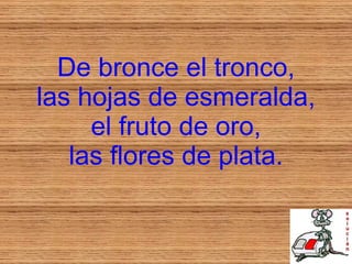 De bronce el tronco, las hojas de esmeralda, el fruto de oro, las flores de plata. 