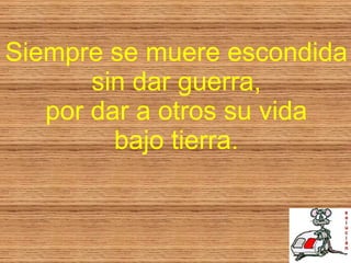 Siempre se muere escondida sin dar guerra, por dar a otros su vida bajo tierra. 