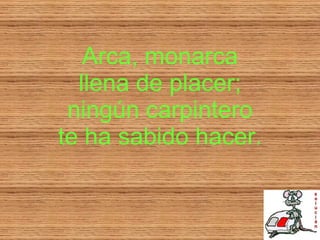 Arca, monarca llena de placer; ningún carpintero te ha sabido hacer. 