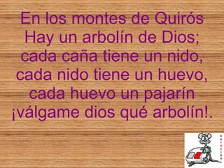 En los montes de Quirós Hay un arbolín de Dios; cada caña tiene un nido, cada nido tiene un huevo, cada huevo un pajarín ¡válgame dios qué arbolín!. 