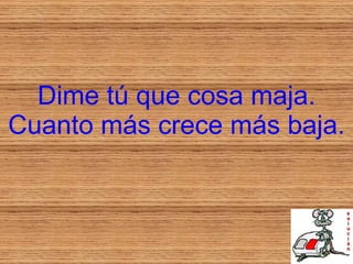 Dime tú que cosa maja. Cuanto más crece más baja. 