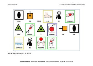 Patricia Díaz Ocaña El Aula de los Sueños C.E.I.P. Rosa Montero (Parla)
Autor pictogramas: Sergio Palao Procedencia: http://catedu.es/arasaac LICENCIA: CC (BY-NC-SA)
SOLUCIÓN: LAS BOTAS DE AGUA
 