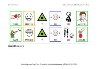 Patricia Díaz Ocaña El Aula de los Sueños C.E.I.P. Rosa Montero (Parla)
Autor pictogramas: Sergio Palao Procedencia: http://catedu.es/arasaac LICENCIA: CC (BY-NC-SA)
SOLUCIÓN: EL GATO
 