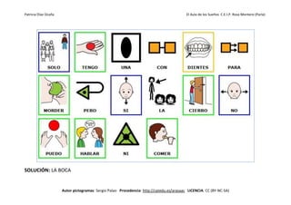 Patricia Díaz Ocaña El Aula de los Sueños C.E.I.P. Rosa Montero (Parla)
Autor pictogramas: Sergio Palao Procedencia: http://catedu.es/arasaac LICENCIA: CC (BY-NC-SA)
SOLUCIÓN: LA BOCA
 