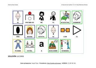 Patricia Díaz Ocaña El Aula de los Sueños C.E.I.P. Rosa Montero (Parla)
Autor pictogramas: Sergio Palao Procedencia: http://catedu.es/arasaac LICENCIA: CC (BY-NC-SA)
SOLUCIÓN: LA CAMA
 