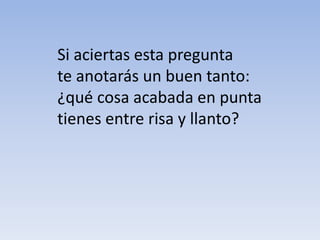 Si aciertas esta pregunta
te anotarás un buen tanto:
¿qué cosa acabada en punta
tienes entre risa y llanto?
 