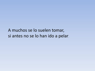 A muchos se lo suelen tomar,
si antes no se lo han ido a pelar.
 