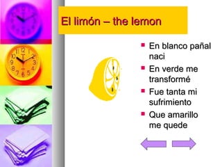 EEll lliimmóónn –– tthhee lleemmoonn 
 EEnn bbllaannccoo ppaaññaall 
nnaaccii 
 EEnn vveerrddee mmee 
ttrraannssffoorrmméé 
 FFuuee ttaannttaa mmii 
ssuuffrriimmiieennttoo 
 QQuuee aammaarriilllloo 
mmee qquueeddee 
 