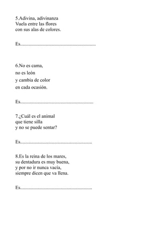 5.Adivina, adivinanza
Vuela entre las flores
con sus alas de colores.
Es..............................................................

6.No es cama,
no es león
y cambia de color
en cada ocasión.
Es............................................................
7.¿Cuál es el animal
que tiene silla
y no se puede sentar?
Es...........................................................
8.Es la reina de los mares,
su dentadura es muy buena,
y por no ir nunca vacía,
siempre dicen que va llena.
Es...........................................................

 