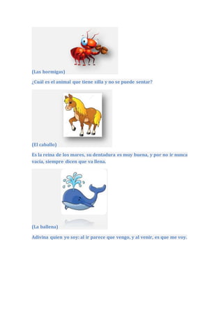 (Las hormigas)
¿Cuál es el animal que tiene silla y no se puede sentar?
(El caballo)
Es la reina de los mares, su dentadura es muy buena, y por no ir nunca
vacía, siempre dicen que va llena.
(La ballena)
Adivina quien yo soy: al ir parece que vengo, y al venir, es que me voy.
 