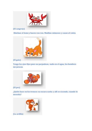 (El cangrejo)
Hinchan el lomo y hacen ron ron. Maúllan mimosos y cazan al ratón.
(El gato)
Tengo los ojos fijos pues no parpadean, nado en el agua, los hombres
me pescan.
(El pez)
¿Quién hace en los troncos su oscura casita y allí se esconde, cuando lo
necesita?
(La ardilla)
 
